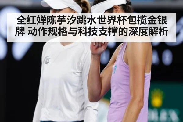 全红婵陈芋汐跳水世界杯包揽金银牌 动作规格与科技支撑的深度解析