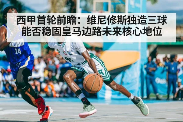 西甲首轮前瞻：维尼修斯独造三球能否稳固皇马边路未来核心地位