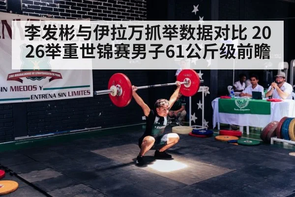 李发彬与伊拉万抓举数据对比 2026举重世锦赛男子61公斤级前瞻